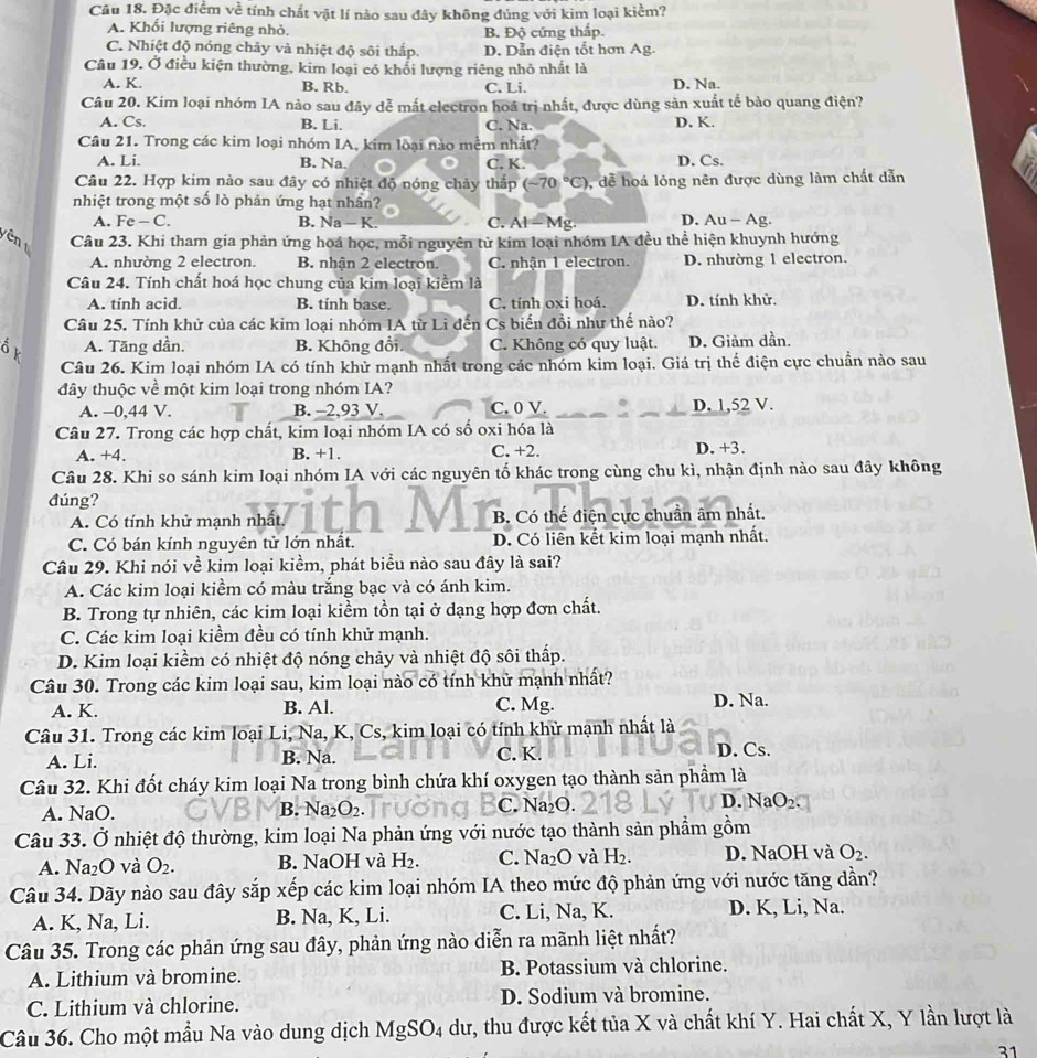 Đặc điểm voverline overline overline C tính chất vật lí nào sau đây không đúng với kim loại kiểm?
A. Khối lượng riêng nhỏ. B. Độ cứng thấp.
C. Nhiệt độ nóng chảy và nhiệt độ sôi thấp. D. Dẫn điện tốt hơn Ag.
Câu 19. Ở điều kiện thường, kim loại có khổi lượng riêng nhỏ nhất là
A. K. B. Rb. C. Li. D. Na.
Câu 20. Kim loại nhóm IA nào sau đây đễ mắt electron hoá trị nhất, được dùng sản xuất tế bào quang điện?
A. Cs, B. Li. C. Na. D. K.
Câu 21. Trong các kim loại nhóm IA, kim loại nào mềm nhất?
A. Li. B. Na. C. K. D. Cs.
Câu 22. Hợp kim nào sau đây có nhiệt độ nóng chảy thấp (-70°C) 0, dễ hoá lỏng nên được dùng làm chất dẫn
nhiệt trong một số lò phản ứng hạt nhân?
A. Fe -C. B. Na - K. C. AI= Mg. D. Au - Ag.
en Câu 23. Khi tham gia phản ứng hoá học, mỗi nguyên tử kim loại nhóm IA đều thể hiện khuynh hướng
A. nhường 2 electron. B. nhân 2 electron C. nhận 1 electron. D. nhường 1 electron.
Câu 24. Tính chất hoá học chung của kim loại kiểm là
A. tính acid. B. tính base. C. tính oxi hoá. D. tính khử.
Câu 25. Tính khử của các kim loại nhóm IA từ Li đến Cs biển đồi như thế nào?
A. Tăng dần, B. Không đổi. C. Không có quy luật. D. Giảm dần.
Câu 26. Kim loại nhóm IA có tính khử mạnh nhất trong các nhóm kim loại. Giá trị thể điện cực chuẩn nào sau
đây thuộc về một kim loại trong nhóm IA?
A. -0,44 V. B. -2,93 V. C. 0 V. D. 1,52 V.
Câu 27. Trong các hợp chất, kim loại nhóm IA có số oxi hóa là
A. +4. B. +1. C. +2. D. +3.
Câu 28. Khi so sánh kim loại nhóm IA với các nguyên tố khác trong cùng chu kì, nhận định nào sau đây không
đúng?
A. Có tính khử mạnh nhất. B. Có thế điện cực chuẩn âm nhất.
C. Có bán kính nguyên tử lớn nhất. D. Có liên kết kim loại mạnh nhất.
Câu 29. Khi nói về kim loại kiểm, phát biểu nào sau đây là sai?
A. Các kim loại kiểm có màu trắng bạc và có ánh kim.
B. Trong tự nhiên, các kim loại kiềm tồn tại ở dạng hợp đơn chất.
C. Các kim loại kiềm đều có tính khử mạnh.
D. Kim loại kiểm có nhiệt độ nóng chảy và nhiệt độ sôi thấp.
Câu 30. Trong các kim loại sau, kim loại nào có tính khử mạnh nhất?
A. K. B. Al. C. Mg. D. Na.
Câu 31. Trong các kim loại Li, Na, K, Cs, kim loại có tính khử mạnh nhất là
A. Li. B. Na. C. K. D. Cs.
Câu 32. Khi đốt cháy kim loại Na trong bình chứa khí oxygen tạo thành sản phẩm là
A. NaO. B. Na_2O_2. C. Na₂O. D. NaO₂
Câu 33. Ở nhiệt độ thường, kim loại Na phản ứng với nước tạo thành sản phẩm gồm
A. Na_2O và O_2. B. NaOH và H_2. C. Na_2O và H_2. D. NaOH và O_2.
Câu 34. Dãy nào sau đây sắp xếp các kim loại nhóm IA theo mức độ phản ứng với nước tăng dần?
A. K, Na, Li. B. Na, K, Li. C. Li, Na, K. D. K, Li, Na.
Câu 35. Trong các phản ứng sau đây, phản ứng nào diễn ra mãnh liệt nhất?
A. Lithium và bromine. B. Potassium và chlorine.
C. Lithium và chlorine. D. Sodium và bromine.
Câu 36. Cho một mẫu Na vào dung dịch MgSO_4 dư, thu được kết tủa X và chất khí Y. Hai chất X, Y lần lượt là
31