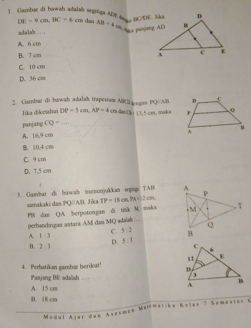 Gambar di bawah adalah segitiga ADE n BC/DE. Jika
DE=9cm, BC=6cm dan AB=4cm
adalah …
aka panjang AD
A. 6 cm
B. 7 cm
C. 10 cm
D. 36 cm
2. Gambar di bawah adalah trapesium ABCD ngan PQ//AB. 
Jika diketahui DP=5cm, AP=4 cm danCB=13,5cm , maka 
panjang CQ= _
A. 16,9 cm
B. 10,4 cm
C. 9 cm
D. 7,5 cm
3. Gambar di bawah menunjukkan segitiga TAB
samakaki dan PQ//AB. Jika TP=18cm, PA=12cm,
PB dan QA berpotongan di titik M, maka
perbandingan antara AM dan MQ adalah ....
C. 5:2
A. 1:3
D. 5:3
B. 2:3
4. Perhatikan gambar berikut!
Panjang BE adalah …
A. 15 cm
B. 18 cm
Modul Ajar dan Asesmen Matematika K e l a s 7 Semester G