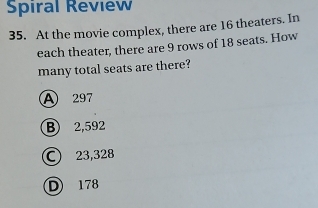 Spiral Review
35. At the movie complex, there are 16 theaters. In
each theater, there are 9 rows of 18 seats. How
many total seats are there?
A 297
B 2,592
C 23,328
D 178