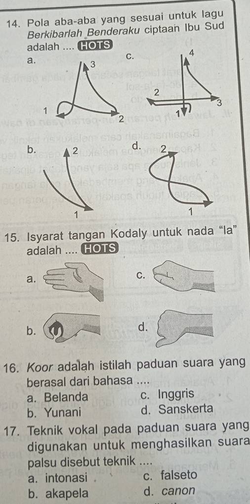 Pola aba-aba yang sesuai untuk lagu
Berkibarlah Benderaku ciptaan Ibu Sud
adalah .... HOTS
a
bd. 2
1
15. Isyarat tangan Kodaly untuk nada “la”
adalah .... HOTS
a
C
b
d
16. Koor adalah istilah paduan suara yang
berasal dari bahasa ....
a. Belanda c. Inggris
b. Yunani d. Sanskerta
17. Teknik vokal pada paduan suara yang
digunakan untuk menghasilkan suara
palsu disebut teknik ....
a. intonasi c. falseto
b. akapela d. canon