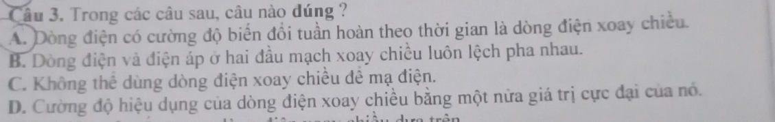 Trong các câu sau, câu nào đúng ?
A. Dòng điện có cường độ biến đổi tuần hoàn theo thời gian là dòng điện xoay chiều.
B. Dòng điện và điện áp ở hai đầu mạch xoay chiều luôn lệch pha nhau.
C. Không thể dùng dòng điện xoay chiều để mạ điện.
D. Cường độ hiệu dụng của dòng điện xoay chiều bằng một nữa giá trị cực đại của nó.