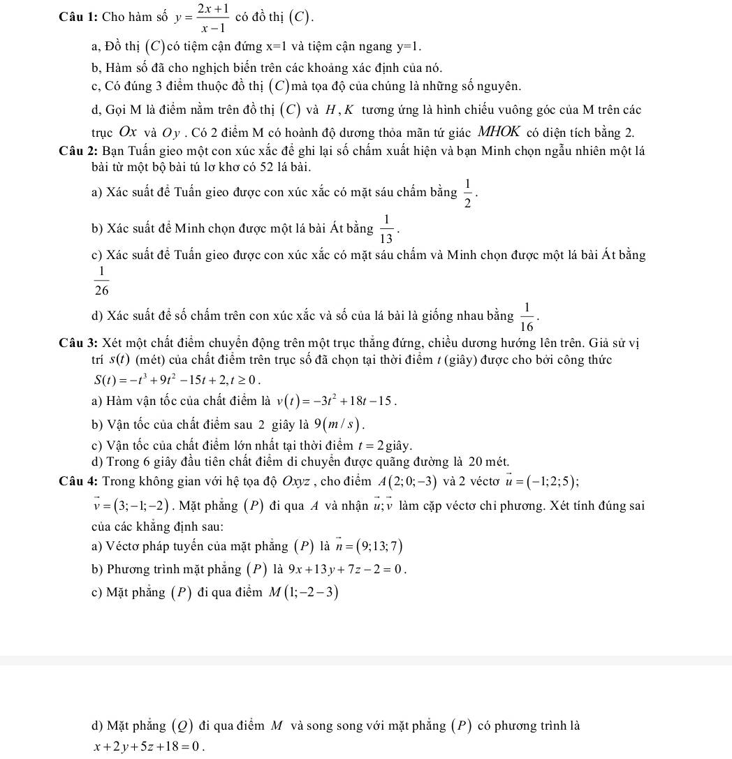 Cho hàm số y= (2x+1)/x-1  có đồ thị (C).
a, Đồ thị (C)có tiệm cận đứng x=1 và tiệm cận ngang y=1.
b, Hàm số đã cho nghịch biến trên các khoảng xác định của nó.
c, Có đúng 3 điểm thuộc đồ thị (C)mà tọa độ của chúng là những số nguyên.
d, Gọi M là điểm nằm trên đồ thị (C) và H, K tương ứng là hình chiếu vuông góc của M trên các
trục Ox và Oy . Có 2 điểm M có hoành độ dương thỏa mãn tứ giác MHOK có diện tích bằng 2.
Câu 2: Bạn Tuấn gieo một con xúc xắc để ghi lại số chấm xuất hiện và bạn Minh chọn ngẫu nhiên một lá
bài từ một bộ bài tú lơ khơ có 52 lá bài.
a) Xác suất để Tuấn gieo được con xúc xắc có mặt sáu chấm bằng  1/2 .
b) Xác suất để Minh chọn được một lá bài Át bằng  1/13 .
c) Xác suất để Tuấn gieo được con xúc xắc có mặt sáu chấm và Minh chọn được một lá bài Át bằng
 1/26 
d) Xác suất đề số chấm trên con xúc xắc và số của lá bài là giống nhau bằng  1/16 .
Câu 3: Xét một chất điểm chuyển động trên một trục thắng đứng, chiều dương hướng lên trên. Giả sử vị
trí s(t) (mét) của chất điểm trên trục số đã chọn tại thời điểm / (giây) được cho bởi công thức
S(t)=-t^3+9t^2-15t+2,t≥ 0.
a) Hàm vận tốc của chất điểm là v(t)=-3t^2+18t-15.
b) Vận tốc của chất điểm sau 2 giây là 9(m/ s
c) Vận tốc của chất điểm lớn nhất tại thời điểm t=2gihat ay.
d) Trong 6 giây đầu tiên chất điểm di chuyển được quãng đường là 20 mét.
Câu 4: Trong không gian với hệ tọa độ Oxyz , cho điểm A(2;0;-3) và 2 véctơ vector u=(-1;2;5);
vector v=(3;-1;-2). Mặt phẳng (P) đi qua A và nhận #; v làm cặp véctơ chỉ phương. Xét tính đúng sai
của các khẳng định sau:
a) Véctơ pháp tuyến của mặt phẳng (P) là vector n=(9;13;7)
b) Phương trình mặt phẳng (P) là 9x+13y+7z-2=0.
c) Mặt phẳng (P) đi qua điểm M(1;-2-3)
d) Mặt phẳng (Q) đi qua điểm M và song song với mặt phẳng (P) có phương trình là
x+2y+5z+18=0.