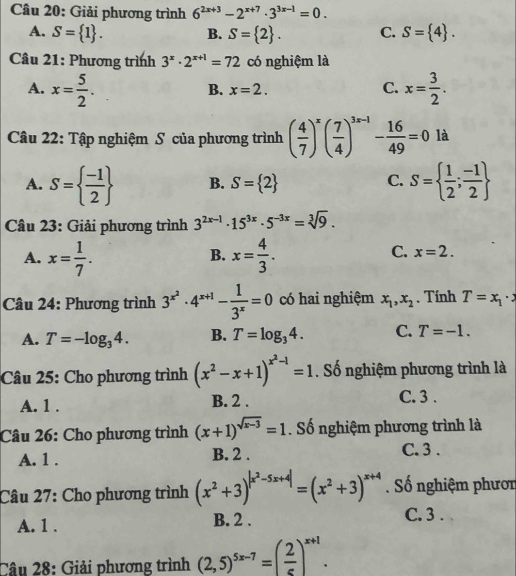 Giải phương trình 6^(2x+3)-2^(x+7)· 3^(3x-1)=0.
A. S= 1 . B. S= 2 . C. S= 4 .
Câu 21: Phương trình 3^x· 2^(x+1)=72 có nghiệm là
A. x= 5/2 . x= 3/2 .
B. x=2. C.
Câu 22: Tập nghiệm S của phương trình ( 4/7 )^x( 7/4 )^3x-1- 16/49 =0 là
A. S=  (-1)/2  S=  1/2 ; (-1)/2 
B. S= 2 C.
Câu 23: Giải phương trình 3^(2x-1)· 15^(3x)· 5^(-3x)=sqrt[3](9).
A. x= 1/7 . x= 4/3 .
B.
C. x=2.
Câu 24: Phương trình 3^(x^2)· 4^(x+1)- 1/3^x =0 có hai nghiệm x_1,x_2. Tính T=x_1· x
B.
A. T=-log _34. T=log _34.
C. T=-1.
Câu 25: Cho phương trình (x^2-x+1)^x^2-1=1. Số nghiệm phương trình là
A. 1 .
B. 2 .
C. 3 .
Câu 26: Cho phương trình (x+1)^sqrt(x-3)=1. Số nghiệm phương trình là
A. 1 . B. 2 .
C. 3 .
Câu 27: Cho phương trình (x^2+3)^|x^2-5x+4|=(x^2+3)^x+4. Số nghiệm phươn
A. 1 . B. 2 .
C. 3 .
Câu 28: Giải phương trình (2,5)^5x-7=( 2/5 )^x+1.