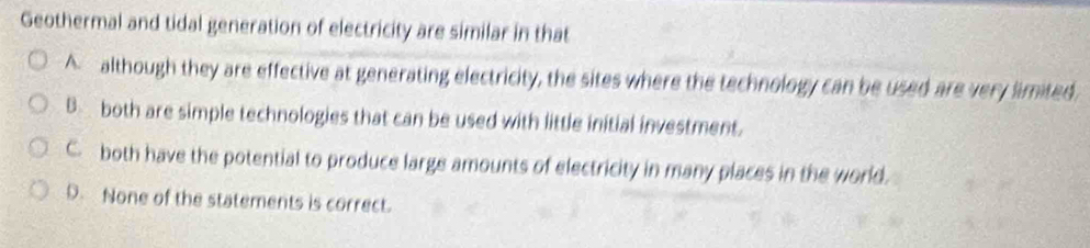 Geothermal and tidal generation of electricity are similar in that
A although they are effective at generating electricity, the sites where the technology can be used are very limited,
B. both are simple technologies that can be used with little initial investment.
C. both have the potential to produce large amounts of electricity in many places in the world.
D. None of the statements is correct.