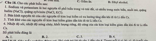 Cho các phát biểu sau: B. Đầu hoa. C. Giâm ăn. D. Ethyl alcohol.
1. Sodium và potassium là hai nguyên tố phổ biến trong vỏ trái đất, có nhiều trong nước biển, muối mô, quặng
halite (NaCl), quặng sylvinite (NaCl, KCl).
2. Bán kính nguyên tử của các nguyên tố kim loại kiểm có xu hướng tăng dần khi đi từ Li đến Cs.
3. Tính khử của các nguyên tố kim loại kiểm giảm dần khi đi từ Li đến Cs.
4. Nhiệt độ sôi, nhiệt độ nóng chảy, khối lượng riêng, độ cứng của các kim loại kiềm giảm dần khi đi từ Li đến
Cs.
ố phát biểu đúng là
A. 1, B. 2. C. 3. D. 4.
Tronsn