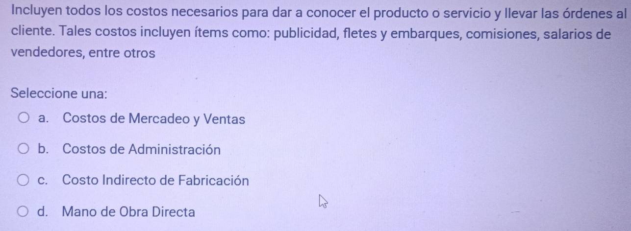 Incluyen todos los costos necesarios para dar a conocer el producto o servicio y llevar las órdenes al
cliente. Tales costos incluyen ítems como: publicidad, fletes y embarques, comisiones, salarios de
vendedores, entre otros
Seleccione una:
a. Costos de Mercadeo y Ventas
b. Costos de Administración
c. Costo Indirecto de Fabricación
d. Mano de Obra Directa