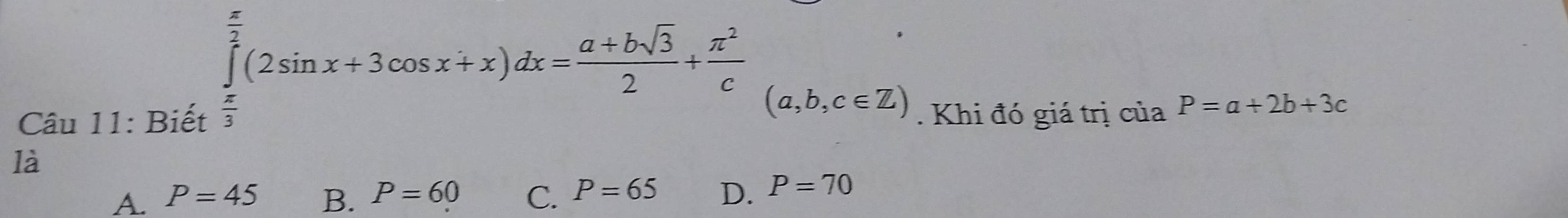 ∈tlimits _ π /2 ^ π /2 (2sin x+3cos x+x)dx= (a+bsqrt(3))/2 + π^2/c (a,b,c∈ Z)
x_1+x_2= □ /□  
Câu 11: Biết . Khi đó giá trị của P=a+2b+3c
là
A. P=45 B. P=60 C. P=65 D. P=70