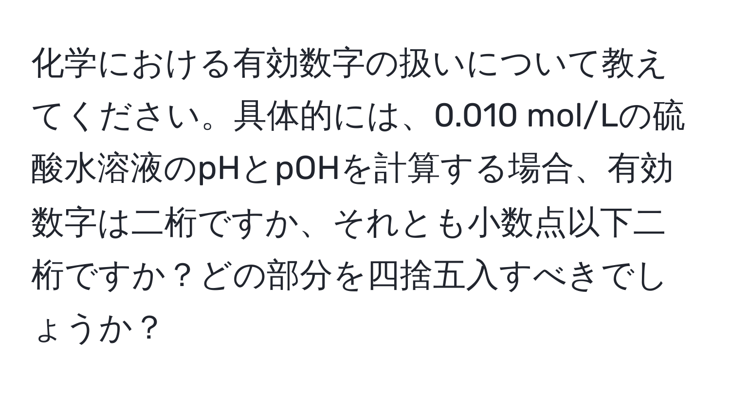 化学における有効数字の扱いについて教えてください。具体的には、0.010 mol/Lの硫酸水溶液のpHとpOHを計算する場合、有効数字は二桁ですか、それとも小数点以下二桁ですか？どの部分を四捨五入すべきでしょうか？