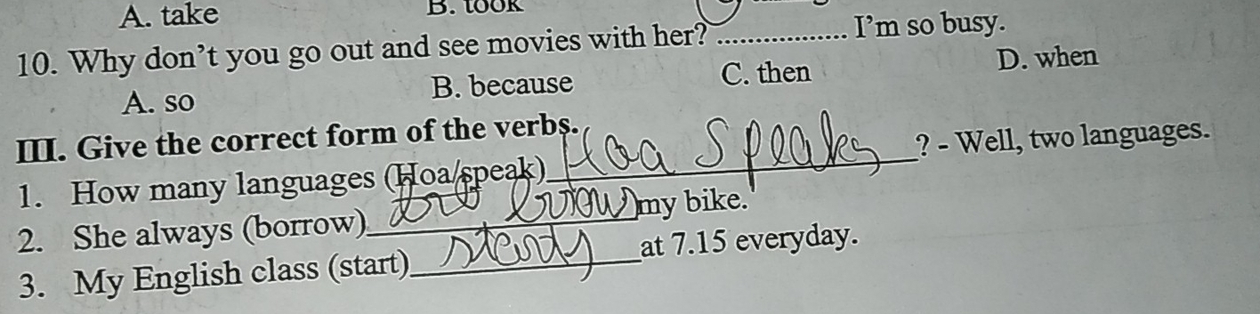 A. take B. took
10. Why don’t you go out and see movies with her?_
I’m so busy.
C. then D. when
A. so B. because
III. Give the correct form of the verbs.
1. How many languages (Hoa/speak)_ ? - Well, two languages.
)my bike.
2. She always (borrow)_
3. My English class (start)_ at 7.15 everyday.