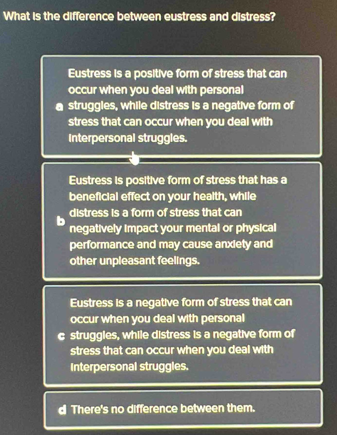 What is the difference between eustress and distress?
Eustress is a positive form of stress that can
occur when you deal with personal
struggles, while distress is a negative form of
stress that can occur when you deal with
Interpersonal struggles.
Eustress is positive form of stress that has a
beneficial effect on your health, while
distress is a form of stress that can
negatively impact your mental or physical
performance and may cause anxiety and
other unpleasant feelings.
Eustress is a negative form of stress that can
occur when you deal with personal
C struggles, while distress is a negative form of
stress that can occur when you deal with
Interpersonal struggles.
d There's no difference between them.