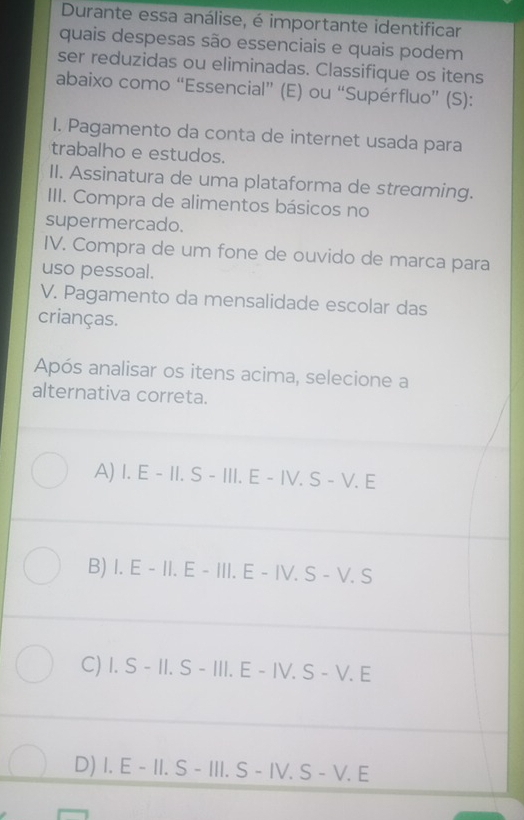 Durante essa análise, é importante identificar
quais despesas são essenciais e quais podem
ser reduzidas ou eliminadas. Classifique os itens
abaixo como “Essencial” (E) ou “Supérfluo” (S):
I. Pagamento da conta de internet usada para
trabalho e estudos.
II. Assinatura de uma plataforma de streɑming.
III. Compra de alimentos básicos no
supermercado.
IV. Compra de um fone de ouvido de marca para
uso pessoal.
V. Pagamento da mensalidade escolar das
crianças.
Após analisar os itens acima, selecione a
alternativa correta.
A) I. E - II. S - III. E - IV. S - V. E
B) I. E - II. E - III. E - IV. S - V. S
C) I. S - II. S - III. E - IV. S - V. E
D) I. E - II. S - III. S - IV. S - V. E