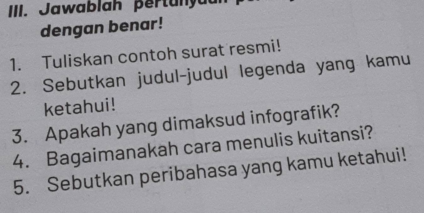 Jawablah pertunyuu 
dengan benar! 
1. Tuliskan contoh surat resmi! 
2. Sebutkan judul-judul legenda yang kamu 
ketahui! 
3. Apakah yang dimaksud infografik? 
4. Bagaimanakah cara menulis kuitansi? 
5. Sebutkan peribahasa yang kamu ketahui!