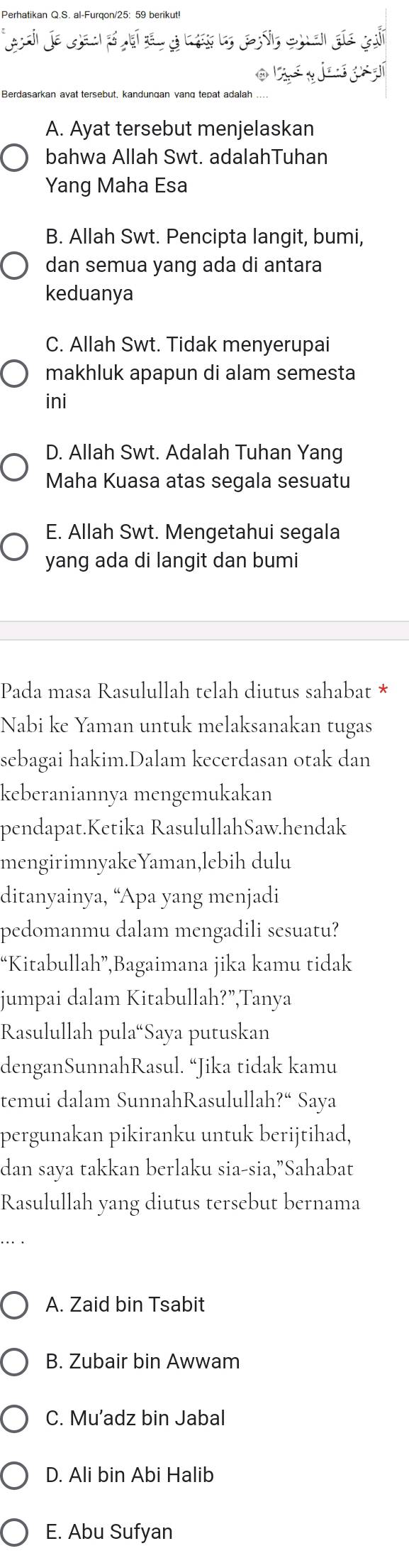 Perhatikan Q.S. al-Furqon/ 25: 59 berikut!
o é gi aí
Berdasarkan avat tersebut, kandungan vanq tepat adalah
A. Ayat tersebut menjelaskan
bahwa Allah Swt. adalahTuhan
Yang Maha Esa
B. Allah Swt. Pencipta langit, bumi,
dan semua yang ada di antara
keduanya
C. Allah Swt. Tidak menyerupai
makhluk apapun di alam semesta
ini
D. Allah Swt. Adalah Tuhan Yang
Maha Kuasa atas segala sesuatu
E. Allah Swt. Mengetahui segala
yang ada di langit dan bumi
Pada masa Rasulullah telah diutus sahabat *
Nabi ke Yaman untuk melaksanakan tugas
sebagai hakim.Dalam kecerdasan otak dan
keberaniannya mengemukakan
pendapat.Ketika RasulullahSaw.hendak
mengirimnyakeYaman,lebih dulu
ditanyainya, “Apa yang menjadi
pedomanmu dalam mengadili sesuatu?
“Kitabullah”,Bagaimana jika kamu tidak
jumpai dalam Kitabullah?”,Tanya
Rasulullah pula“Saya putuskan
denganSunnahRasul. “Jika tidak kamu
temui dalam SunnahRasululla h?^a Saya
pergunakan pikiranku untuk berijtihad,
dan saya takkan berlaku sia-sia,”Sahabat
Rasulullah yang diutus tersebut bernama
A. Zaid bin Tsabit
B. Zubair bin Awwam
C. Mu’adz bin Jabal
D. Ali bin Abi Halib
E. Abu Sufyan