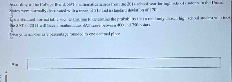 According to the College Board, SAT mathematics scores from the 2014 school year for high school students in the United 
States were normally distributed with a mean of 513 and a standard deviation of 120. 
use a standard normal table such as this one to determine the probability that a randomly chosen high school student who took 
the SAT in 2014 will have a mathematics SAT score between 400 and 750 points. 
Give your answer as a percentage rounded to one decimal place.
P=□