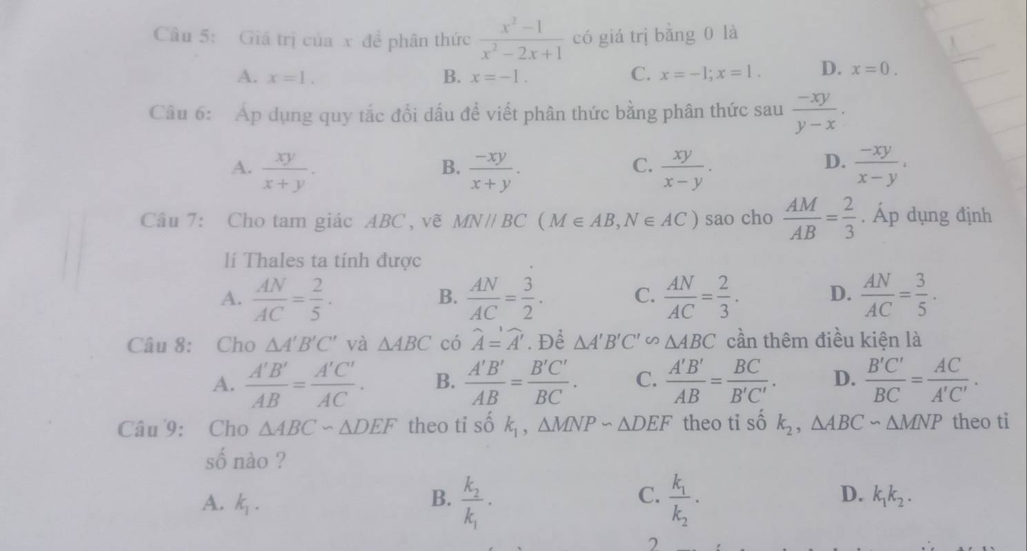 Giá trị của x đề phân thức  (x^2-1)/x^2-2x+1  có giá trị bằng 0 là
A. x=1. B. x=-1. C. x=-1;x=1. D. x=0.
Câu 6: Áp dụng quy tắc đổi dấu đề viết phân thức bằng phân thức sau  (-xy)/y-x .
A.  xy/x+y .  (-xy)/x+y .  xy/x-y .  (-xy)/x-y .
B.
C.
D.
Câu 7: Cho tam giác ABC, vẽ MNparallel BC(M∈ AB,N∈ AC) sao cho  AM/AB = 2/3 . Áp dụng định
lí Thales ta tính được
D.
A.  AN/AC = 2/5 .  AN/AC = 3/2 .  AN/AC = 2/3 .  AN/AC = 3/5 .
B.
C.
Câu 8: Cho △ A'B'C' và △ ABC có widehat A=widehat A'. Để △ A'B'C'∽ △ ABC cần thêm điều kiện là
A.  A'B'/AB = A'C'/AC . B.  A'B'/AB = B'C'/BC . C.  A'B'/AB = BC/B'C' . D.  B'C'/BC = AC/A'C' .
Câu 9: Cho △ ABC∽ △ DEF theo ti số k_1,△ MNPsim △ DEF theo ti số k_2,△ ABC∽ △ MNP theo ti
số nào ?
C.
D.
A. k_1. B. frac k_2k_1· frac k_1k_2· k_1k_2.
2