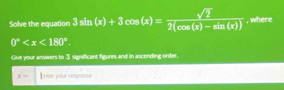 Solve the equation 3sin (x)+3cos (x)= sqrt(2)/2(cos (x)-sin (x))  , where
0° . 
Give your answers to 3 significant figures and in ascending order.
x= Enter your response