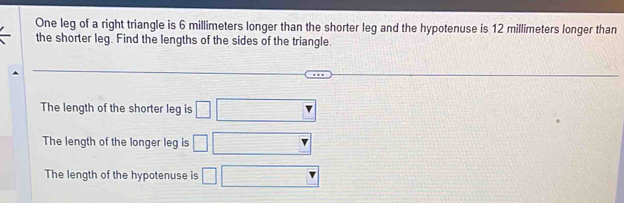 One leg of a right triangle is 6 millimeters longer than the shorter leg and the hypotenuse is 12 millimeters longer than
the shorter leg. Find the lengths of the sides of the triangle.
The length of the shorter leg is □
The length of the longer leg is □
The length of the hypotenuse is □