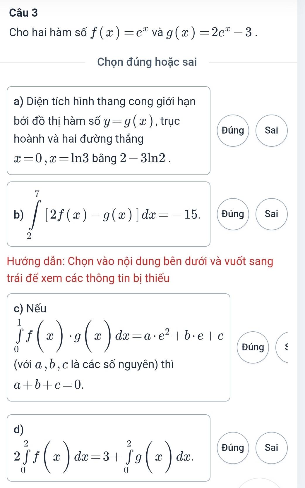 Cho hai hàm số f(x)=e^x và g(x)=2e^x-3. 
Chọn đúng hoặc sai 
a) Diện tích hình thang cong giới hạn 
bởi đồ thị hàm số y=g(x) , trục 
Đúng Sai 
hoành và hai đường thẳng
x=0, x=ln 3 bằng 2-3ln 2. 
b) ∈tlimits _2^(7[2f(x)-g(x)]dx=-15. Đúng Sai 
Hướng dẫn: Chọn vào nội dung bên dưới và vuốt sang 
trái để xem các thông tin bị thiếu 
c) Nếu
∈tlimits _0^1f(x)· g(x)dx=a· e^2)+b· e+c
Đúng ( 
(với a , b , c là các số nguyên) thì
a+b+c=0. 
d)
2∈tlimits _0^2f(x)dx=3+∈tlimits _0^2g(x)dx. 
Đúng Sai