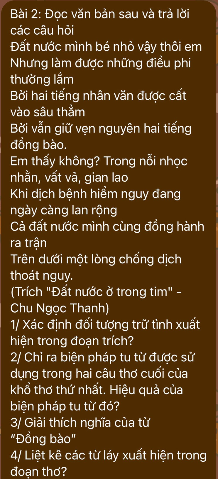 Đọc văn bản sau và trả lời 
các câu hỏi 
Đất nước mình bé nhỏ vậy thôi em 
Nhưng làm được những điều phi 
thường lắm 
Bởi hai tiếng nhân văn được cất 
vào sâu thằm 
Bởi vẫn giữ vẹn nguyên hai tiếng 
đồng bào. 
Em thấy không? Trong nỗi nhọc 
nhằn, vất và, gian lao 
Khi dịch bệnh hiểm nguy đang 
ngày càng lan rộng 
Cả đất nước mình cùng đồng hành 
ra trận 
Trên dưới một lòng chống dịch 
thoát nguy. 
Trích "Đất nước ở trong tim" - 
Chu Ngọc Thanh) 
1/ Xác định đối tượng trữ tình xuất 
hiện trong đoạn trích? 
2/ Chỉ ra biện pháp tu từ được sử 
dụng trong hai câu thơ cuối của 
khổ thơ thứ nhất. Hiệu quả của 
biện pháp tu từ đó? 
3/ Giải thích nghĩa của từ 
"Đồng bào" 
4/ Liệt kê các từ láy xuất hiện trong 
đoạn thơ?