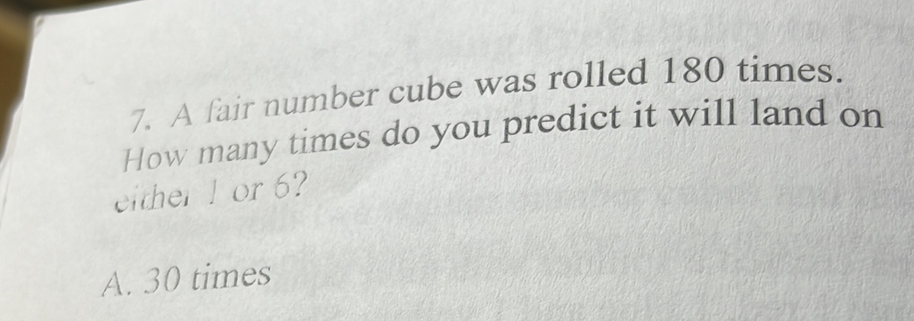 A fair number cube was rolled 180 times.
How many times do you predict it will land on
either1 or 6?
A. 30 times