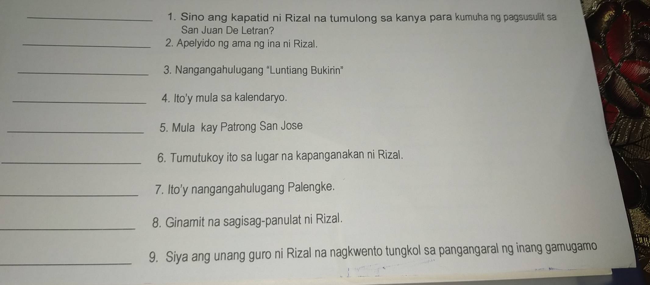 Sino ang kapatid ni Rizal na tumulong sa kanya para kumuha ng pagsusulit sa 
San Juan De Letran? 
_2. Apelyido ng ama ng ina ni Rizal. 
_3. Nangangahulugang “Luntiang Bukirin” 
_4. Ito'y mula sa kalendaryo. 
_5. Mula kay Patrong San Jose 
_6. Tumutukoy ito sa lugar na kapanganakan ni Rizal. 
_7. Ito'y nangangahulugang Palengke. 
_8. Ginamit na sagisag-panulat ni Rizal. 
_9. Siya ang unang guro ni Rizal na nagkwento tungkol sa pangangaral ng inang gamugamo