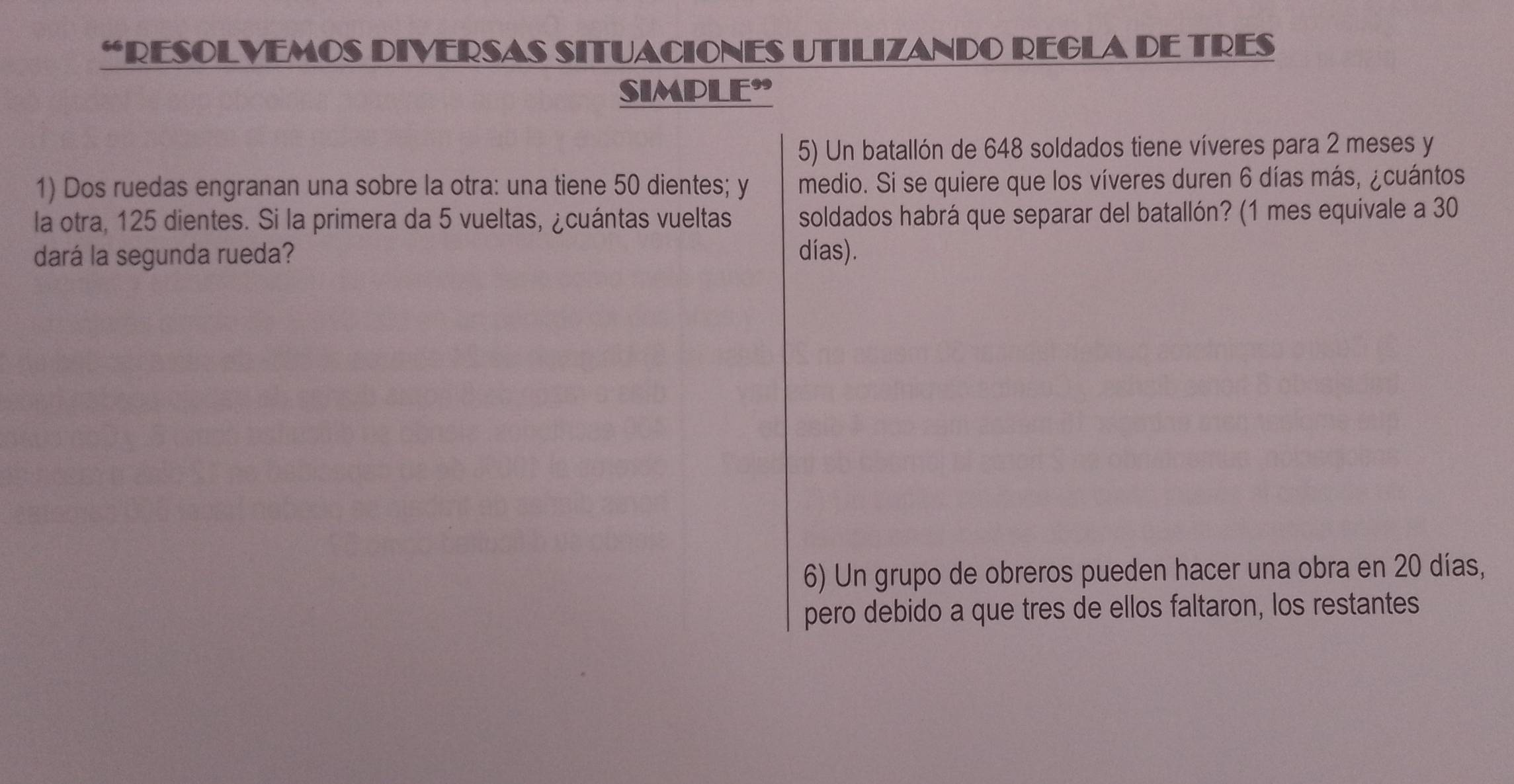 “RESOLVEMOS DIVERSAS SITUACIONES UTILIZANDO REGLA DE TRES 
SIMPLE” 
5) Un batallón de 648 soldados tiene víveres para 2 meses y 
1) Dos ruedas engranan una sobre la otra: una tiene 50 dientes; y medio. Si se quiere que los víveres duren 6 días más, ¿cuántos 
la otra, 125 dientes. Si la primera da 5 vueltas, ¿cuántas vueltas soldados habrá que separar del batallón? (1 mes equivale a 30
dará la segunda rueda? días). 
6) Un grupo de obreros pueden hacer una obra en 20 días, 
pero debido a que tres de ellos faltaron, los restantes