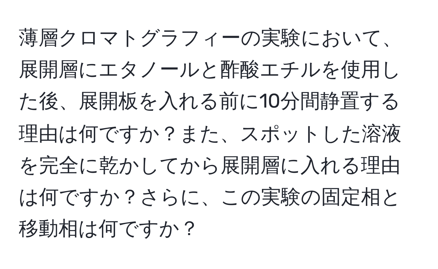薄層クロマトグラフィーの実験において、展開層にエタノールと酢酸エチルを使用した後、展開板を入れる前に10分間静置する理由は何ですか？また、スポットした溶液を完全に乾かしてから展開層に入れる理由は何ですか？さらに、この実験の固定相と移動相は何ですか？