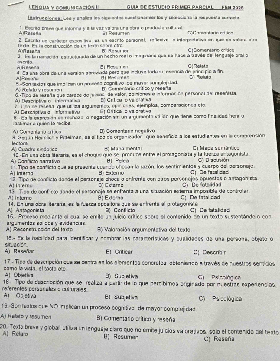 Lengua y Comunicación II GUIA DE ESTUDIO PRIMER PARCIAL FEB 2025
Instrucciones: Lee y analiza los siguientes cuestionamientos y selecciona la respuesta correcta
1. Escrito breve que informa y a la vez valora una obra o producto cultural
A)Reseña B) Resumen C)Comentario crítico
2 Escrito de carácter expositivo, es un escrito personal, reflexivo e interpretativo en que se valora otro
texto. Es la construcción de un texto sobre otro.
A)Reseña B) Resumen C)Comentario crítico
3 Es la narración estructurada de un hecho real o imaginario que se hace a través del lenguaje oral o
escrito.
A)Reseña B) Resumen C)Relato
4. Es una obra de una versión abreviada pero que incluye toda su esencia de principio a fin.
A)Reseña B) Resumen C) Relato
5 -Son textos que implican un proceso cognitivo de mayor complejidad.
A) Relato y resumen B) Comentario crítico y reseña
6.-Tipo de reseña que carece de juicios de valor, opiniones e información personal del reseñista
A) Descriptiva o informativa B) Crítica o valorativa
7. Tipo de reseña que utiliza argumentos, opiniones, ejemplos, comparaciones etc.
A) Descriptiva o informativa B) Crítica o valorativa
8 - Es la expresión de rechazo o negación sin un argumento válido que tiene como finalidad herir o
lastimar a quien lo recibe
A) Comentario crítico B) Comentario negativo
9 Según Heimlich y Pittelman, es el tipo de organizador que beneficia a los estudiantes en la comprensión
lectora
A) Cuadro sinóptico B) Mapa mental C) Mapa semántico
10.-En una obra literaria, es el choque que se produce entre el protagonista y la fuerza antagonista.
A) Conflicto narrativo B) Pelea C) Discusión
11. Tipo de conflicto que se presenta cuando chocan la razón, los sentimientos y cuerpo del personaje.
A) Interno B) Externo C)De fatalidad
12. Tipo de conflicto donde el personaje choca o enfrenta con otros personajes opuestos o antagonista.
A) Interno B) Externo C) De fatalidad
13. Tipo de conflicto donde el personaje se enfrenta a una situación externa imposible de controlar.
A) Interno B) Externo C) De fatalidad
14. En una obra literaria, es la fuerza opositora que se enfrenta al protagonista
A) Antagonista B) Conflicto C) De fatalidad
15.- Proceso mediante el cual se emite un juicio crítico sobre el contenido de un texto sustentándolo con
argumentos sólidos y evidencias.
A) Reconstrucción del texto B) Valoración argumentativa del texto.
16- Es la habilidad para identificar y nombrar las características y cualidades de una persona, objeto o
situación
A) Reseñar B) Criticar C) Describir
17 - Tipo de descripción que se centra en los elementos concretos obteniendo a través de nuestros sentidos
como la vista, el tacto etc
A) Objetiva B) Subjetiva C) Psicológica
18- Tipo de descripción que se realiza a partir de lo que percíbimos originado por nuestras experiencias,
referentes personales o culturales.
A) Objetiva B) Subjetiva C) Psicológica
19 -Son textos que NO implican un proceso cognitivo de mayor complejidad.
A) Relato y resumen B) Comentario crítico y reseña
20.-Texto breve y global, utiliza un lenguaje claro que no emite juicios valorativos, solo el contenido del texto
A) Relato B) Resumen
C) Reseña