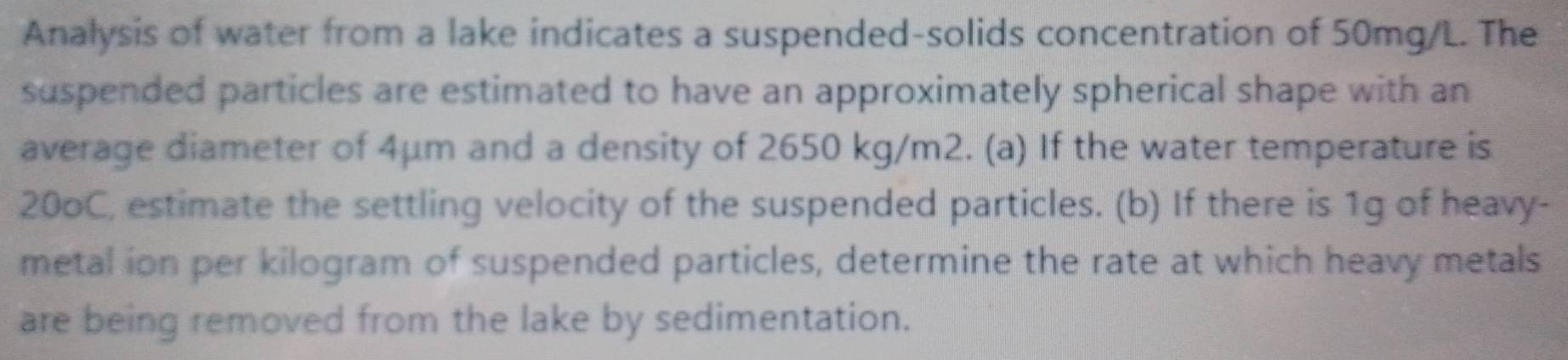 Analysis of water from a lake indicates a suspended-solids concentration of 50mg/L. The 
suspended particles are estimated to have an approximately spherical shape with an 
average diameter of 4μm and a density of 2650 kg/m2. (a) If the water temperature is
20oC, estimate the settling velocity of the suspended particles. (b) If there is 1g of heavy- 
metal ion per kilogram of suspended particles, determine the rate at which heavy metals 
are being removed from the lake by sedimentation.