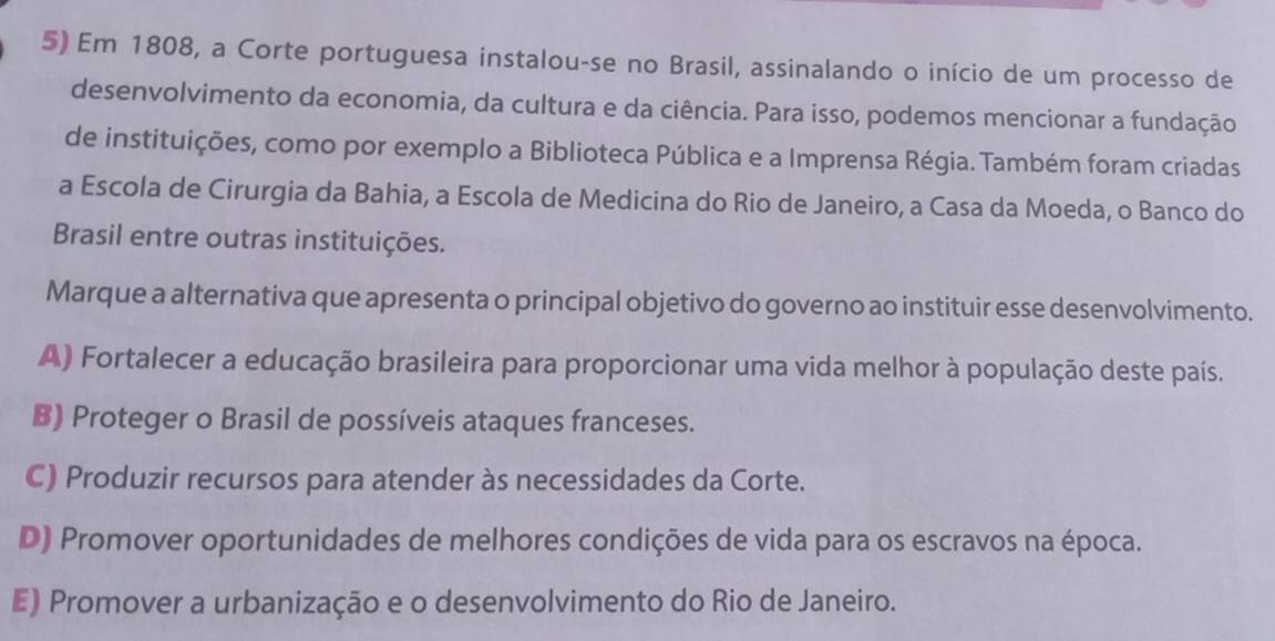 Em 1808, a Corte portuguesa instalou-se no Brasil, assinalando o início de um processo de
desenvolvimento da economia, da cultura e da ciência. Para isso, podemos mencionar a fundação
de instituições, como por exemplo a Biblioteca Pública e a Imprensa Régia. Também foram criadas
a Escola de Cirurgia da Bahia, a Escola de Medicina do Rio de Janeiro, a Casa da Moeda, o Banco do
Brasil entre outras instituições.
Marque a alternativa que apresenta o principal objetivo do governo ao instituir esse desenvolvimento.
A) Fortalecer a educação brasileira para proporcionar uma vida melhor à população deste país.
B) Proteger o Brasil de possíveis ataques franceses.
C) Produzir recursos para atender às necessidades da Corte.
D) Promover oportunidades de melhores condições de vida para os escravos na época.
E) Promover a urbanização e o desenvolvimento do Rio de Janeiro.