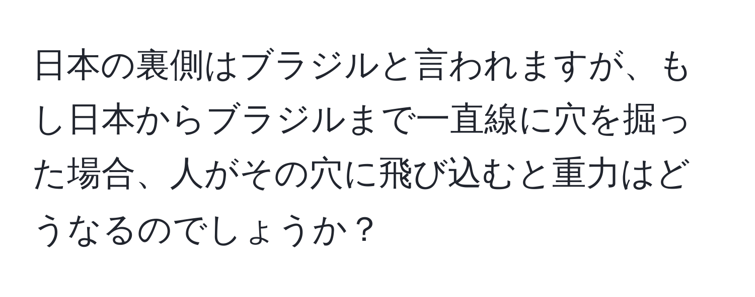 日本の裏側はブラジルと言われますが、もし日本からブラジルまで一直線に穴を掘った場合、人がその穴に飛び込むと重力はどうなるのでしょうか？