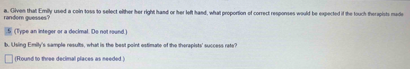 Given that Emily used a coin toss to select either her right hand or her left hand, what proportion of correct responses would be expected if the touch therapists made 
random guesses? 
.5 (Type an integer or a decimal. Do not round.) 
b. Using Emily's sample results, what is the best point estimate of the therapists' success rate? 
(Round to three decimal places as needed.)