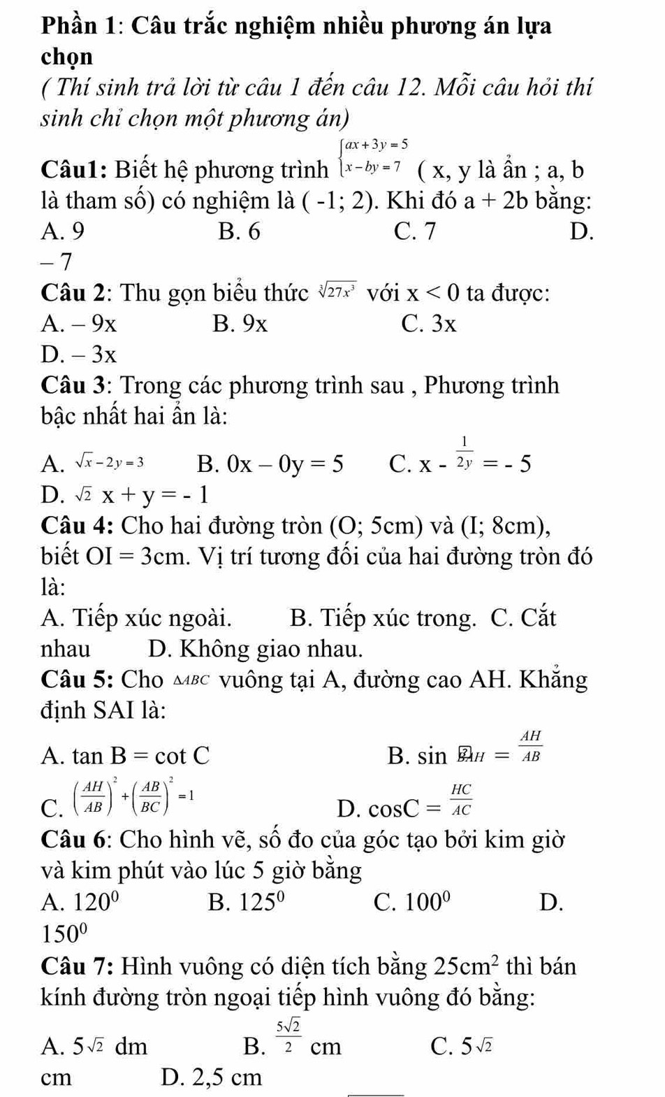 Phần 1: Câu trắc nghiệm nhiều phương án lựa
chọn
( Thí sinh trả lời từ câu 1 đến câu 12. Mỗi câu hỏi thí
sinh chỉ chọn một phương án)
Câu1: Biết hệ phương trình beginarrayl ax+3y=5 x-by=7endarray. ( x, y là ần ; a, b
là tham số) có nghiệm là (-1;2). Khi đó a+2b bằng:
A. 9 B. 6 C. 7 D.
- 7
Câu 2: Thu gọn biểu thức sqrt[3](27x^3) với x<0</tex> ta được:
A. - 9x B. 9x C. 3x
D. - 3x
Câu 3: Trong các phương trình sau , Phương trình
bậc nhất hai ần là:
A. sqrt(x)-2y=3 B. 0x-0y=5 C. x- 1/2y =-5
D. sqrt(2)x+y=-1
Câu 4: Cho hai đường tròn (0;5cm) và (I;8cm)
biết OI=3cm. Vị trí tương đối của hai đường tròn đó
là:
A. Tiếp xúc ngoài. B. Tiếp xúc trong. C. Cắt
nhau D. Không giao nhau.
Câu 5: Cho мεc vuông tại A, đường cao AH. Khẳng
định SAI là:
A. tan B=cot C B. sin widehat BAH= AH/AB 
C. ( AH/AB )^2+( AB/BC )^2=1 cos C= HC/AC 
D.
Câu 6: Cho hình vẽ, số đo của góc tạo bởi kim giờ
và kim phút vào lúc 5 giờ bằng
A. 120° B. 125° C. 100° D.
150°
Câu 7: Hình vuông có diện tích bằng 25cm^2 thì bán
kính đường tròn ngoại tiếp hình vuông đó bằng:
A. 5sqrt(2)dm B.  5sqrt(2)/2 cm
C. 5sqrt(2)
cm
D. 2,5 cm