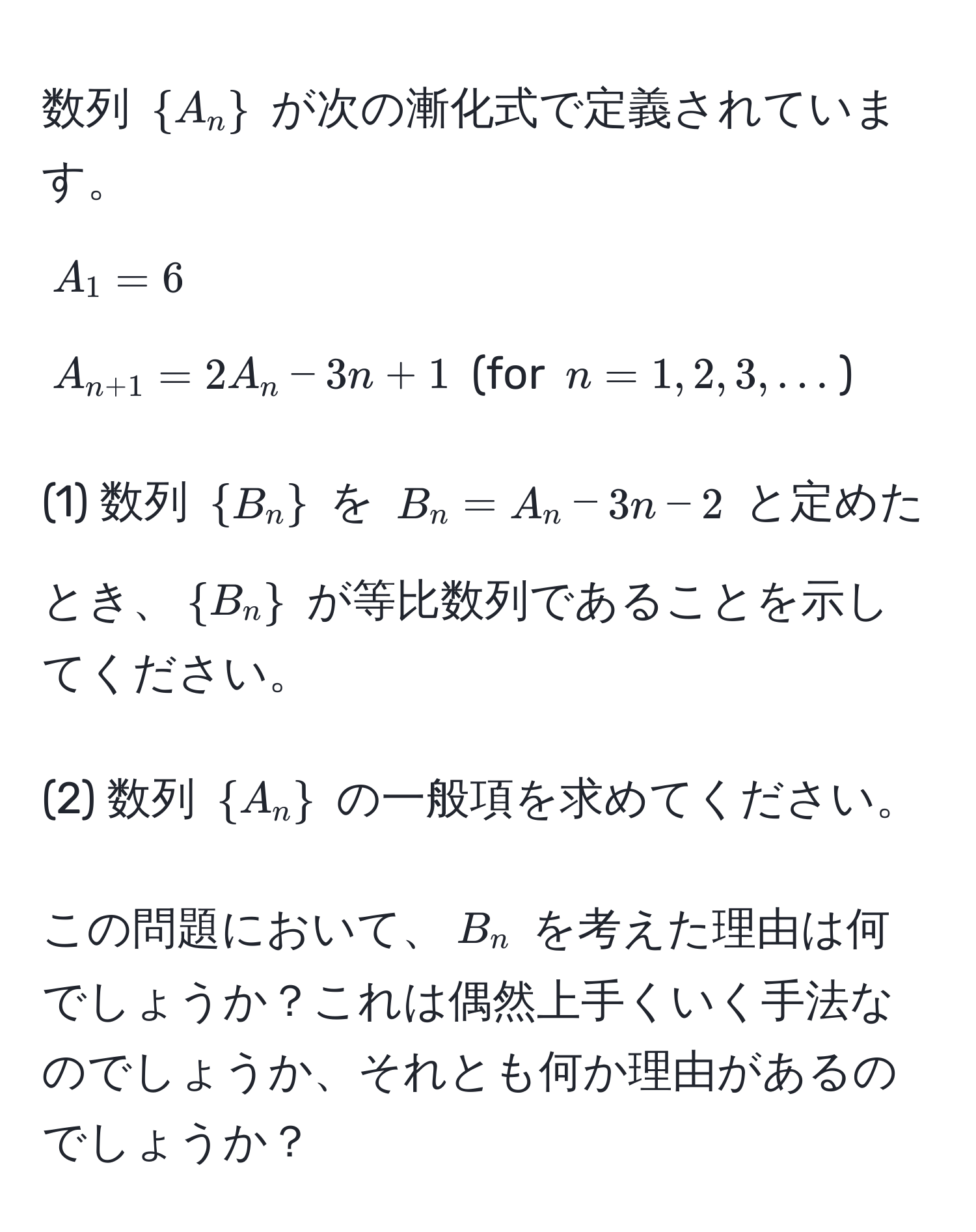 数列 $A_n$ が次の漸化式で定義されています。  
$A_1 = 6$  
$A_n+1 = 2A_n - 3n + 1$  (for $n = 1,2,3,...$)  

(1) 数列 $B_n$ を $B_n = A_n - 3n - 2$ と定めたとき、$B_n$ が等比数列であることを示してください。

(2) 数列 $A_n$ の一般項を求めてください。

この問題において、$B_n$ を考えた理由は何でしょうか？これは偶然上手くいく手法なのでしょうか、それとも何か理由があるのでしょうか？