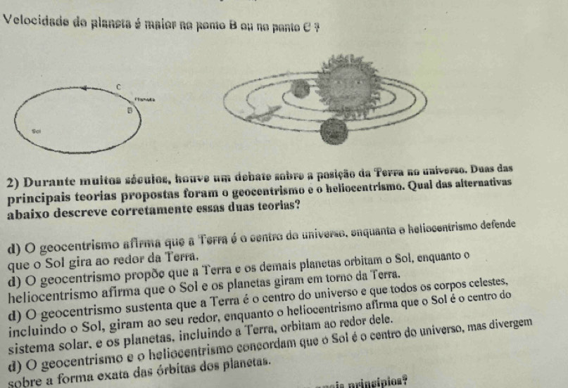 Velocidado do planeta é maior no pento B ou no pente C ?
C
B
2) Durante muitos séculos, houve um debate sobre a posição da Terra no universo. Duas das
principais teorias propostas foram o geocentrismo é o heliocentrismo. Qual das alternativas
abaixo descreve corretamente essas duas teorias?
d) O geocentrismo afirma que a Terra é o centro do universo, enquanta e heliocentrismo defende
que o Sol gira ao redor da Terra.
d) O geocentrismo propõe que a Terra e os demais planetas orbitam o Sol, enquanto o
heliocentrismo afirma que o Sol e os planetas giram em torno da Terra.
d) O geocentrismo sustenta que a Terra é o centro do universo e que todos os corpos celestes,
incluindo o Sol, giram ao seu redor, enquanto o heliocentrismo afirma que o Solé o centro do
sistema solar, e os planetas, incluindo a Terra, orbitam ao redor dele.
d) O geocentrismo e o heliocentrismo concordam que o Sol é o centro do universo, mas divergem
sobre a forma exata das órbitas dos planetas.
ais princípios?