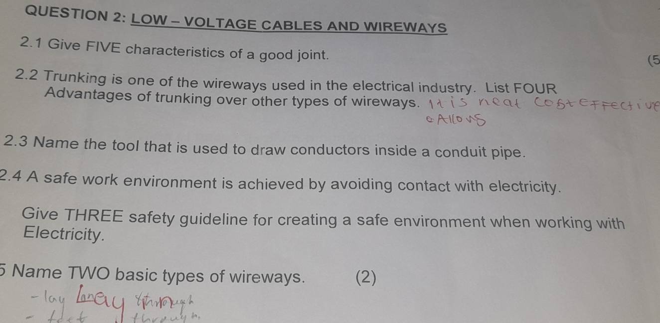 LOW - VOLTAGE CABLES AND WIREWAYS 
2.1 Give FIVE characteristics of a good joint. 
(5 
2.2 Trunking is one of the wireways used in the electrical industry. List FOUR 
Advantages of trunking over other types of wireways. 
2.3 Name the tool that is used to draw conductors inside a conduit pipe. 
2.4 A safe work environment is achieved by avoiding contact with electricity. 
Give THREE safety guideline for creating a safe environment when working with 
Electricity. 
5 Name TWO basic types of wireways. (2)