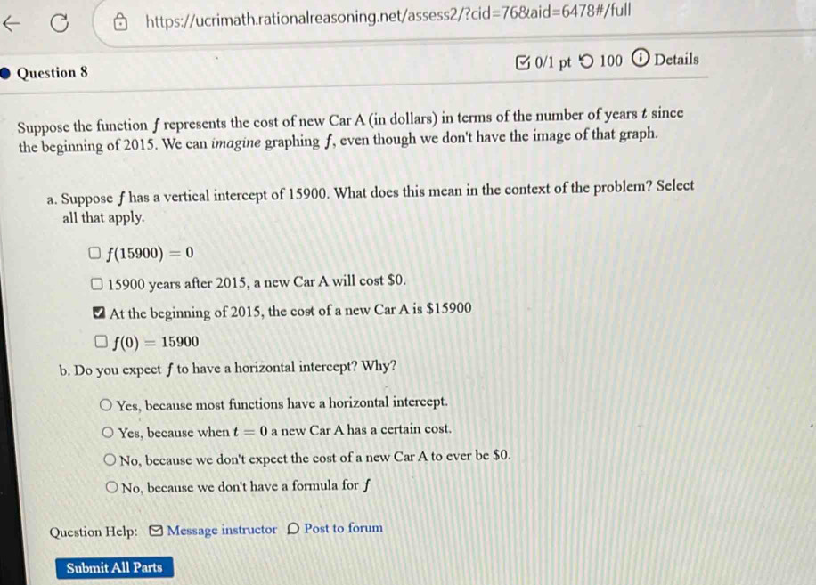 https://ucrimath.rationalreasoning.net/assess2/?cid: =768taid=6478!= /full
Question 8 0/1 pt つ 100 ⓘ Details
Suppose the function f represents the cost of new Car A (in dollars) in terms of the number of years t since
the beginning of 2015. We can imagine graphing f, even though we don't have the image of that graph.
a. Suppose f has a vertical intercept of 15900. What does this mean in the context of the problem? Select
all that apply.
f(15900)=0
15900 years after 2015, a new Car A will cost $0.
At the beginning of 2015, the cost of a new Car A is $15900
f(0)=15900
b. Do you expect f to have a horizontal intercept? Why?
Yes, because most functions have a horizontal intercept.
Yes, because when t=0 a new Car A has a certain cost.
No, because we don't expect the cost of a new Car A to ever be $0.
No, because we don't have a formula for f
Question Help: [ Message instructor 〇 Post to forum
Submit All Parts