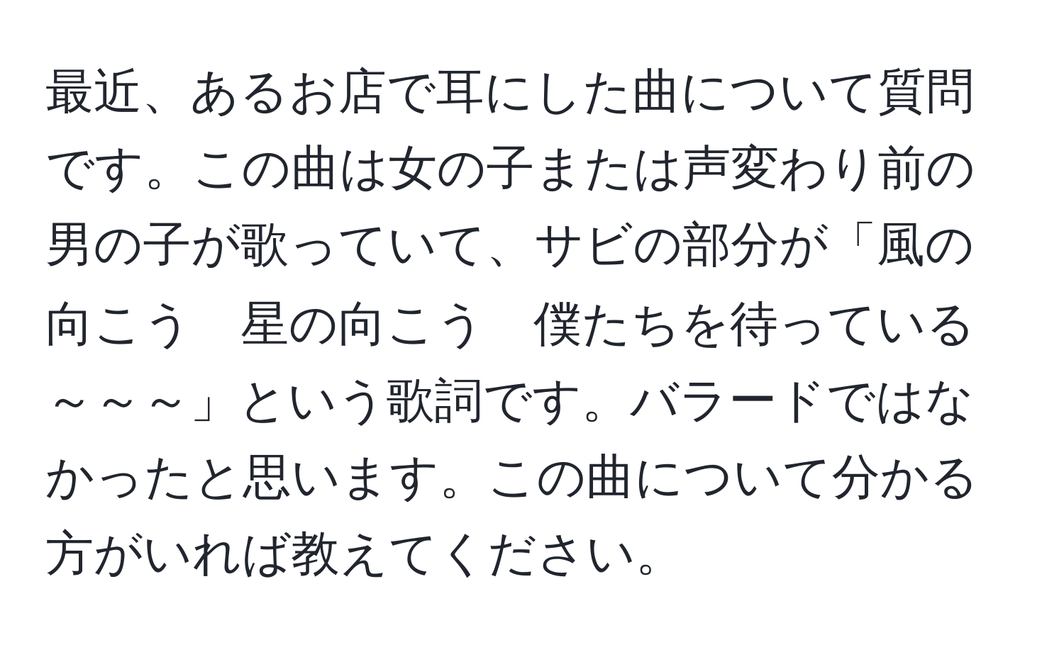 最近、あるお店で耳にした曲について質問です。この曲は女の子または声変わり前の男の子が歌っていて、サビの部分が「風の向こう　星の向こう　僕たちを待っている　～～～」という歌詞です。バラードではなかったと思います。この曲について分かる方がいれば教えてください。