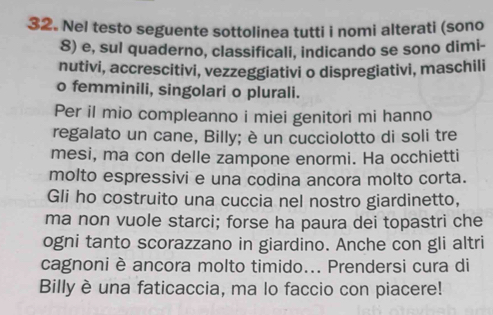 Nel testo seguente sottolinea tutti i nomi alterati (sono 
8) e, sul quaderno, classificali, indicando se sono dimi- 
nutivi, accrescitivi, vezzeggiativi o dispregiativi, maschili 
o femminili, singolari o plurali. 
Per il mio compleanno i miei genitori mi hanno 
regalato un cane, Billy; è un cucciolotto di soli tre 
mesi, ma con delle zampone enormi. Ha occhietti 
molto espressivi e una codina ancora molto corta. 
Gli ho costruito una cuccia nel nostro giardinetto, 
ma non vuole starci; forse ha paura dei topastri che 
ogni tanto scorazzano in giardino. Anche con gli altri 
cagnoni è ancora molto timido... Prendersi cura di 
Billy è una faticaccia, ma lo faccio con piacere!