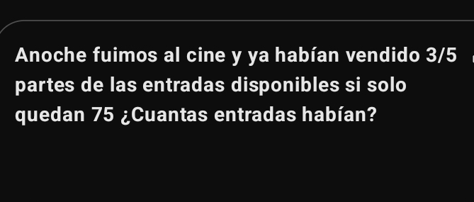 Anoche fuimos al cine y ya habían vendido 3/5
partes de las entradas disponibles si solo 
quedan 75 ¿Cuantas entradas habían?