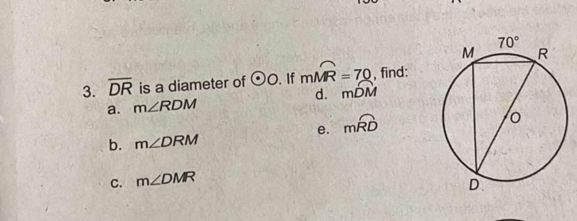 overline DR is a diameter of odot O. If mwidehat MR=70 , find:
a. m∠ RDM d. mwidehat DM
e. mwidehat RD
b. m∠ DRM
C. m∠ DMR