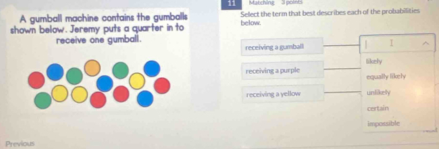 Matching 3 points
A gumball machine contains the gumballs Select the term that best describes each of the probabilities
shown below. Jeremy puts a quarter in to below.
receive one gumball.
receiving a gumball _ I ^
likely
receiving a purple
_
equally likely
_
receiving a yellow unlikely
certain
impossible
Previous