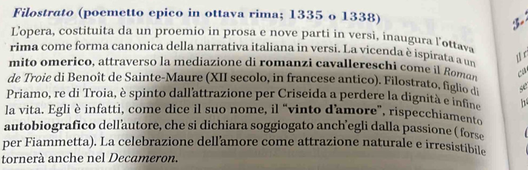 Filostrato (poemetto epico in ottava rima; 1335 o 1338) 
Lopera, costituita da un proemio in prosa e nove parti in versi, inaugura l'ottava 
rima come forma canonica della narrativa italiana in versi. La vicenda è ispirata a un 
l r 
mito omerico, attraverso la mediazione di romanzi cavallereschi come il Roman ca 
de Troie di Benoît de Sainte-Maure (XII secolo, in francese antico). Filostrato, figlio di se 
Priamo, re di Troia, è spinto dall'attrazione per Criseida a perdere la dignità e infine h 
la vita. Egli è infatti, come dice il suo nome, il “vinto damore”, rispecchiamento 
autobiografico dellautore, che si dichiara soggiogato anch’egli dalla passione ( forse 
per Fiammetta). La celebrazione dellamore come attrazione naturale e irresistibile 
tornerà anche nel Decameron.