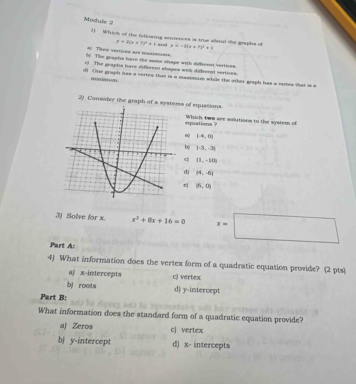 Module 2
1) Which of the following sentences is true about the graphs of
y=2(x+7)^2+1 and y=-2(x+7)^2+1
a) Their vertices are maximums.
b) The graphs have the same shape with different vertices.
c) The graphs have different shapes with different vertices.
d) One graph has a vertex that is a maximum while the other graph has a vertex that is a
minimum
2) Consider the graph of as of equations.
Which two are solutions to the system of
equations ?
a) (-4,0)
b) (-3,-3)
c) (1,-10)
d) (4,-6)
e) (6,0)
3) Solve for x. x^2+8x+16=0 x=□
Part A:
4) What information does the vertex form of a quadratic equation provide? (2 pts)
a) x-intercepts c) vertex
b) roots d) y-intercept
Part B:
What information does the standard form of a quadratic equation provide?
a) Zeros c) vertex
b) y-intercept d) x - intercepts