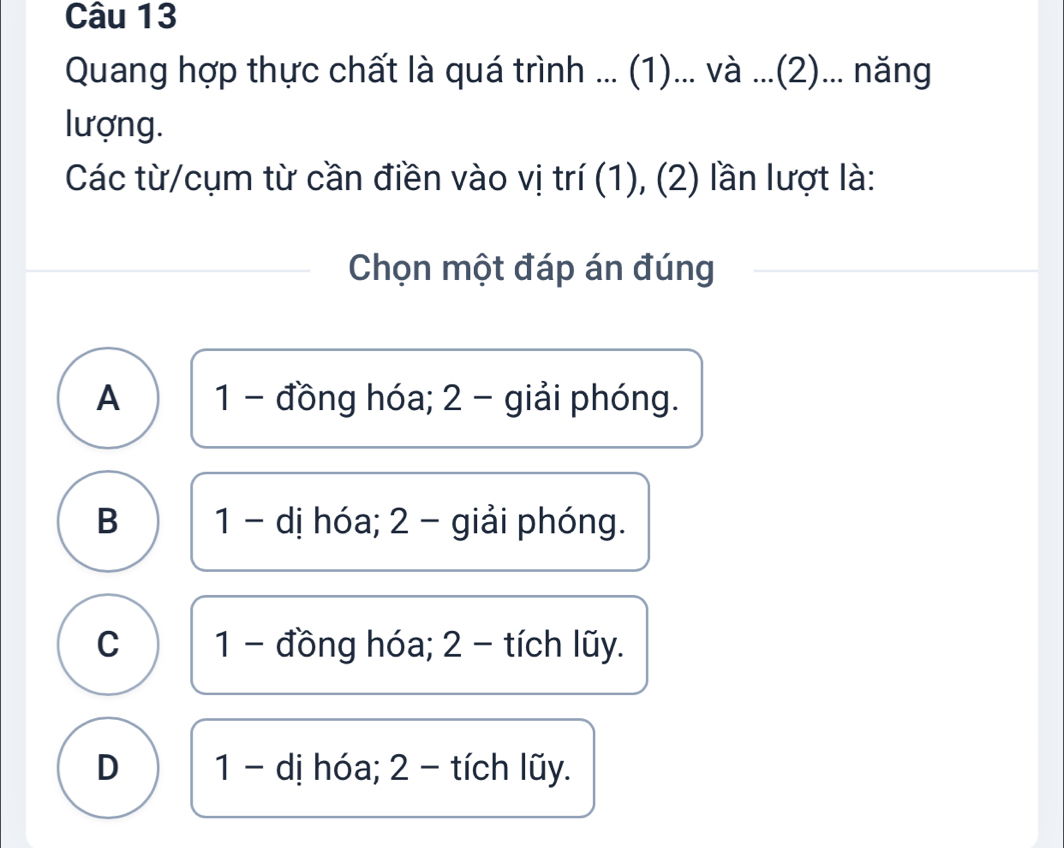 Quang hợp thực chất là quá trình ... (1)... và ...(2)... năng
lượng.
Các từ/cụm từ cần điền vào vị trí (1), (2) lần lượt là:
Chọn một đáp án đúng
A 1 - đồng hóa; 2 - giải phóng.
B 1 - dị hóa; 2 - giải phóng.
C 1 - đồng hóa; 2 - tích lũy.
D 1 - dị hóa; 2 - tích lũy.