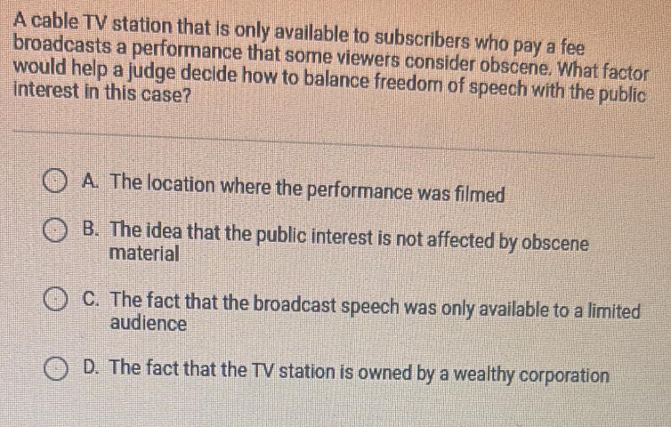 A cable TV station that is only available to subscribers who pay a fee
broadcasts a performance that some viewers consider obscene. What factor
would help a judge decide how to balance freedom of speech with the public
interest in this case?
A. The location where the performance was filmed
B. The idea that the public interest is not affected by obscene
material
C. The fact that the broadcast speech was only available to a limited
audience
D. The fact that the TV station is owned by a wealthy corporation