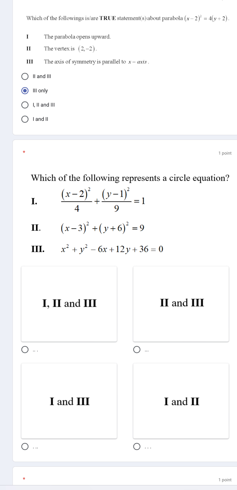 Which of the followings is/are TRUE statement(s) about parabola (x-2)^2=4(y+2). 
I The parabola opens upward.
II The vertex is (2,-2). 
III The axis of symmetry is parallel to x - axis .
II and III
III only
I, II and III
I and II
1 point
Which of the following represents a circle equation?
I. frac (x-2)^24+frac (y-1)^29=1
II. (x-3)^2+(y+6)^2=9
III. x^2+y^2-6x+12y+36=0
I, II and III II and III
...
I and III I and II
. .. .
1 point