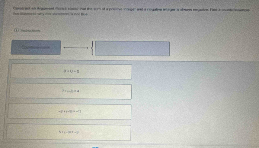 Cordrect an Argument Patrick stated that the sum of a positive integer and a negative integer is always negative. Find a counterexample
that iusteres why this statement is not true.
Instructions
Cnlesturmsatises
0+0=0
7+(-3)=4
-2+(-9)=-11
5+(-8)=-3