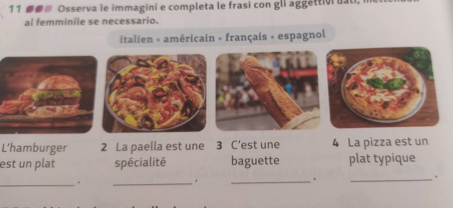 11 ■■@ Osserva le immagini e completa le frasi con gli aggettivi dali, i 
al femminile se necessario. 
italien # américain » français = espagnol 
L’hamburger 2 La paella est une 3 C’est une 4 La pizza est un 
est un plat spécialité baguette plat typique 
_ 
_ 
_、 
_。