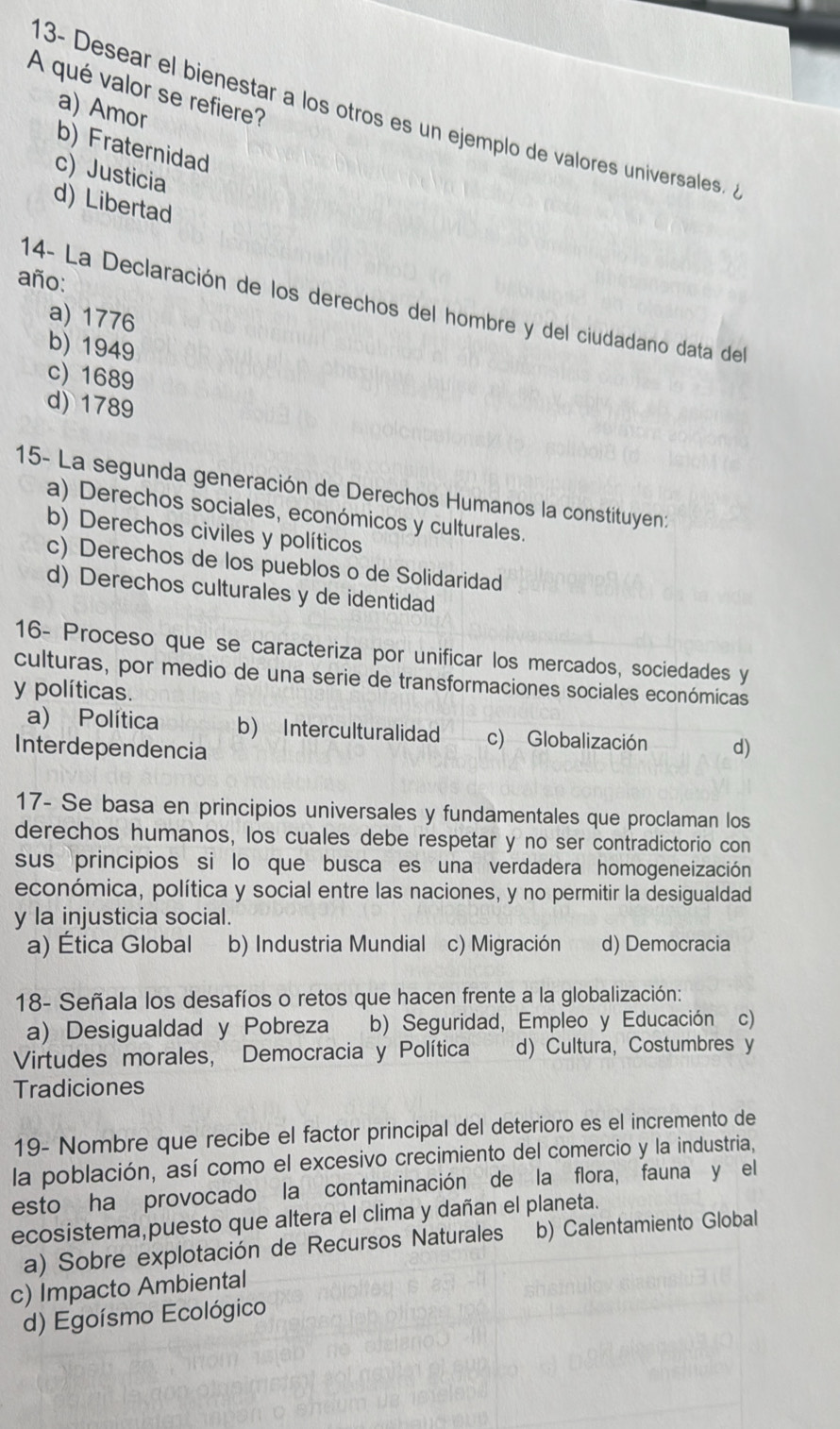 A qué valor se refiere?
a) Amor
13- Desear el bienestar a los otros es un ejemplo de valores universales
b) Fraternidad
c) Justicia
d) Libertad
año:
14- La Declaración de los derechos del hombre y del ciudadano data del
a) 1776
b) 1949
c) 1689
d) 1789
15- La segunda generación de Derechos Humanos la constituyen:
a) Derechos sociales, económicos y culturales.
b) Derechos civiles y políticos
c) Derechos de los pueblos o de Solidaridad
d) Derechos culturales y de identidad
16- Proceso que se caracteriza por unificar los mercados, sociedades y
culturas, por medio de una serie de transformaciones sociales económicas
y políticas.
a) Política b) Interculturalidad c) Globalización
Interdependencia d)
17- Se basa en principios universales y fundamentales que proclaman los
derechos humanos, los cuales debe respetar y no ser contradictorio con
sus principios si lo que busca es una verdadera homogeneización
económica, política y social entre las naciones, y no permitir la desigualdad
y la injusticia social.
a) Ética Global b) Industria Mundial c) Migración d) Democracia
18- Señala los desafíos o retos que hacen frente a la globalización:
a) Desigualdad y Pobreza b) Seguridad, Empleo y Educación c)
Virtudes morales, Democracia y Política d) Cultura,Costumbres y
Tradiciones
19- Nombre que recibe el factor principal del deterioro es el incremento de
la población, así como el excesivo crecimiento del comercio y la industria,
esto ha provocado la contaminación de la flora, fauna y el
ecosistema,puesto que altera el clima y dañan el planeta.
a) Sobre explotación de Recursos Naturales b) Calentamiento Global
c) Impacto Ambiental
d) Egoísmo Ecológico